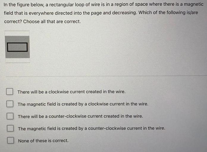 In the figure below, a rectangular loop of wire is in a region of space where there is a magnetic
field that is everywhere directed into the page and decreasing. Which of the following is/are
correct? Choose all that are correct.
There will
a clockwise current created in the wire.
The magnetic field is created by a clockwise current in the wire.
There will be a counter-clockwise current created in the wire.
The magnetic field is created by a counter-clockwise current in the wire.
None of these is correct.