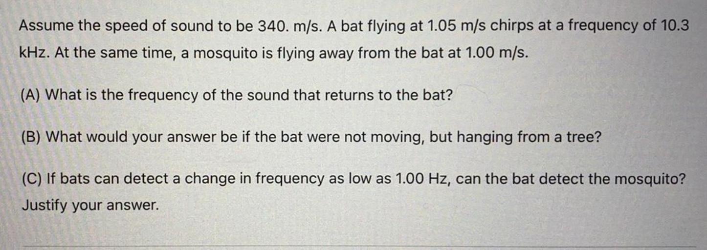 Assume the speed of sound to be 340. m/s. A bat flying at 1.05 m/s chirps at a frequency of 10.3
kHz. At the same time, a mosquito is flying away from the bat at 1.00 m/s.
(A) What is the frequency of the sound that returns to the bat?
(B) What would your answer be if the bat were not moving, but hanging from a tree?
(C) If bats can detect a change in frequency as low as 1.00 Hz, can the bat detect the mosquito?
Justify your answer.