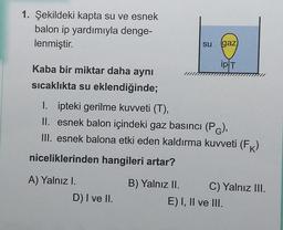 1. Şekildeki kapta su ve esnek
balon ip yardımıyla denge-
lenmiştir.
su
gaz
ipT
Kaba bir miktar daha aynı
sıcaklıkta su eklendiğinde;
1. ipteki gerilme kuvveti (T),
II. esnek balon içindeki gaz basıncı (PG),
III. esnek balona etki eden kaldırma kuweti (FK)
niceliklerinden hangileri artar?
A) Yalnızl.
D) I ve II.
B) Yalnız II. C) Yalnız III.
E) I, II ve III.