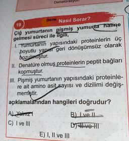 Denatürasy
ÖSYM
19
Nasıl Sorar?
Çiğ yumurtanın pişmiş yumurta hatine
gelmesi süreci ile ilgili,
1. Yumurtanın yapısındaki proteinlerin üç
boyutlu yapısr geri dönüşümsüz olarak
bozulmuştur.
11. Denatüre olmuş proteinlerin peptit bağları
kopmuştur.
III. Pişmiş yumurtanın yapısındaki proteinle-
re ait amino asit sayısı ve dizilimi değiş-
memiştir.
açıklamalarından hangileri doğrudur?
B. Ive II
Al Yalric
C) I ve III
DIVO HT
E) I, II ve III