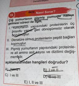 Denatürasy
ÖSYM
19
Nasıl Sorar?
Çiğ yumurtanın pişmiş yumurta hatine
gelmesi süreci ile ilgili,
1. Yumurtanın yapısındaki proteinlerin üç
boyutlu yapısr geri dönüşümsüz olarak
bozulmuştur.
11. Denatüre olmuş proteinlerin peptit bağları
kopmuştur.
III. Pişmiş yumurtanın yapısındaki proteinle-
re ait amino asit sayısı ve dizilimi değiş-
memiştir.
açıklamalarından hangileri doğrudur?
B. Ive II
Al Yalric
C) I ve III
DIVO HT
E) I, II ve III
