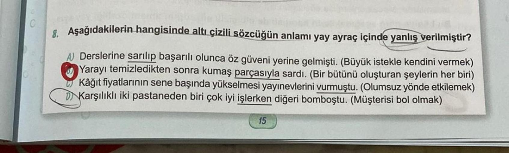 8. Aşağıdakilerin hangisinde altı çizili sözcüğün anlamı yay ayraç içinde yanlış verilmiştir?
A) Derslerine sarılıp başarılı olunca öz güveni yerine gelmişti. (Büyük istekle kendini vermek)
Yarayı temizledikten sonra kumaş parçasıyla sardı. (Bir bütünü olu