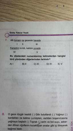 Ünite Tekrar Testi
7.
All turnam ne gezersin havada
1 II
III
Kanadım kırıldı, kaldım yuvada
IV
V
Bu dizelerdeki numaralanmış kelimelerden hangisi
türü yönünden diğerlerinden farklıdır?
A) I B) II C) III D) IV
E) V
8.
O gece rüzgâr kesildi () Gök bulutlandı (Yağmur ()
bardaktan ne kelime (küpten, varilden boşanırcasına
yağmaya başladı () Toprak () serin ve bol suyu, asker-
den dönen oğullarını kucaklayan analar gibi içi titreyerek
bağrına basti.
DA TEK