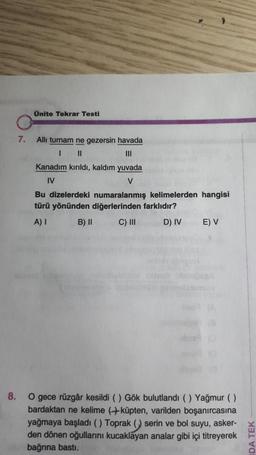 Ünite Tekrar Testi
7.
All turnam ne gezersin havada
1 II
III
Kanadım kırıldı, kaldım yuvada
IV
V
Bu dizelerdeki numaralanmış kelimelerden hangisi
türü yönünden diğerlerinden farklıdır?
A) I B) II C) III D) IV
E) V
8.
O gece rüzgâr kesildi () Gök bulutlandı (Yağmur ()
bardaktan ne kelime (küpten, varilden boşanırcasına
yağmaya başladı () Toprak () serin ve bol suyu, asker-
den dönen oğullarını kucaklayan analar gibi içi titreyerek
bağrına basti.
DA TEK
