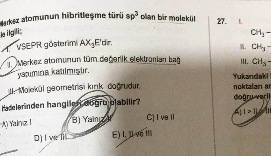 Merkez atomunun hibritleşme türü sp olan bir molekül
27.
--
ile ilgili;
1.
CH3
II. CH3 –
III. CH3 –
VSEPR gösterimi AXzE'dir.
Merkez atomunun tüm değerlik elektronları bağ
yapımına katılmıştır.
U Molekül geometrisi kırık doğrudur.
ifadelerinden hangileri d