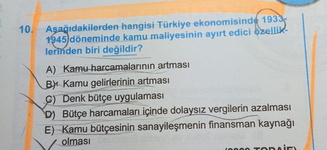 10.
Aşağıdakilerden hangisi Türkiye ekonomisinde 1933-
1945 döneminde kamu maliyesinin ayırt edici özellik
lerinden biri değildir?
A) Kamu harcamalarının artması
B). Kamu gelirlerinin artması
Denk bütçe uygulaması
D) Bütçe harcamaları içinde dolaysız vergi