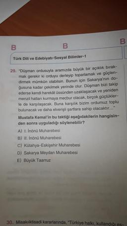 B
B
Türk Dili ve Edebiyatı-Sosyal Bilimler-1
29. "Düşman ordusuyla aramızda büyük bir açıklık bırak-
mak gerekir ki orduyu derleyip toparlamak ve güçlen-
dirmek mümkün olabilsin. Bunun için Sakarya'nın do-
ğusuna kadar çekilmek yerinde olur. Düşman bizi takip
ederse kendi harekât üssünden uzaklaşacak ve yeniden
menzil hatları kurmaya mecbur olacak, birçok güçlükler-
le de karşılaşacak. Buna karşılık bizim ordumuz toplu
bulunacak ve daha elverişli şartlara sahip olacaktır..."
Mustafa Kemal'in bu taktiği aşağıdakilerin hangisin-
den sonra uyguladığı söylenebilir?
A) I. İnönü Muharebesi
B) II. İnönü Muharebesi
C) Kütahya-Eskişehir Muharebesi
D) Sakarya Meydan Muharebesi
E) Büyük Taarruz
30. Misakiiktisadi kararlarında, "Türkiye halkı, kullandığı es-
