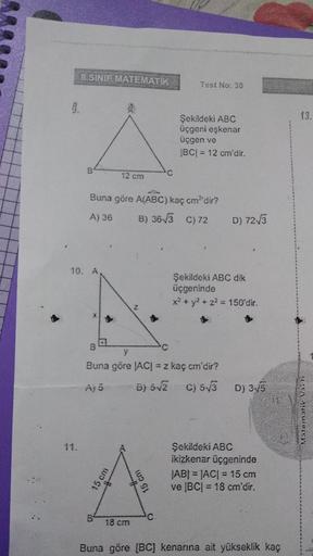 8.SINIF MATEMATIK
Test No: 30
9.
13.
Şekildeki ABC
üçgeni eşkenar
üçgen ve
IBCI= 12 cm'dir.
B
12 cm
'C
Buna göre A(ABC) kaç cm'dir?
A) 36 B) 36V3 C) 72
D) 7213
10. A
Şekildeki ABC dik
üçgeninde
x2 + y2 + z2 = 150'dir.
B
C
Buna göre ACI = z kaç cm'dir?
Aj 5