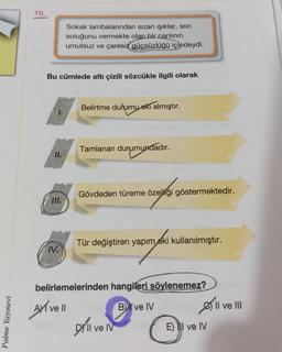 16.
Sokak lambalarından sızan işıklar, son
soluğunu vermekte olan bir canlının
umutsuz ve çaresiz güçsüzlüğü içindeydi.
Bu cümlede altı çizili sözcükle ilgili olarak
Belirtme durumu eki almıştır.
Tamlanan durumundadır.
11.
Gövdeden türeme özelliği göstermektedir.
III.
Tür değiştiren yapım
eki kullanılmıştır.
.
N.
Ayl vell
belirlemelerinden hangileri
söylenemez?
BY ve IV Øll ve III
Dy ll ve IV
E) II ve IV
Palme Yayınevi