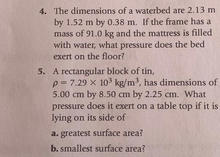 4. The dimensions of a waterbed are 2.13 m
a
by 1.52 m by 0.38 m. If the frame has a
mass of 91.0 kg and the mattress is filled
with water, what pressure does the bed
exert on the floor?
5. A rectangular block of tin,
p= 7.29 X 103 kg/m3, has dimensions of
5.00 cm by 8.50 cm by 2.25 cm. What
pressure does it exert on a table top if it is
lying on its side of
a. greatest surface area?
b. smallest surface area?
m