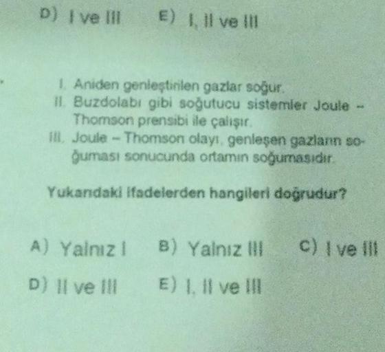 D) I ve III E II ve II
1. Aniden genleştirilen gazlar soğur.
II. Buzdolabı gibi soğutucu sistemler Joule -
Thomson prensibi ile çalışır.
ill. Joule - Thomson olayı genleşen gazlann so-
guması sonucunda ortamın soğumasıdır.
Yukandaki ifadelerden hangileri d