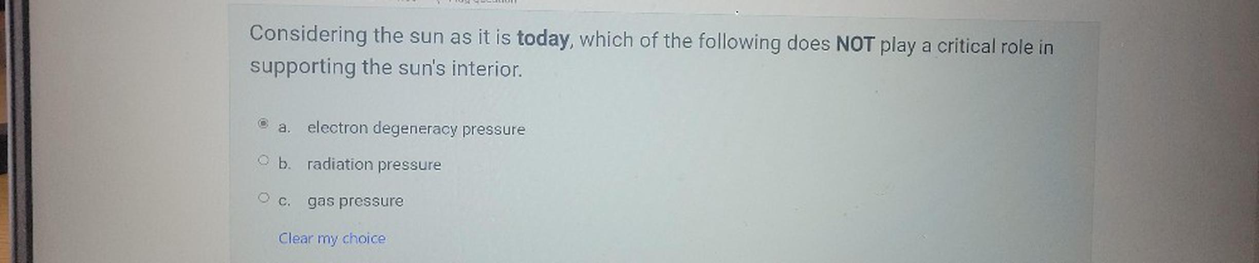Considering the sun as it is today, which of the following does NOT play a critical role in
supporting the sun's interior.
a.
electron degeneracy pressure
O b. radiation pressure
O c. gas pressure
Clear my
choice