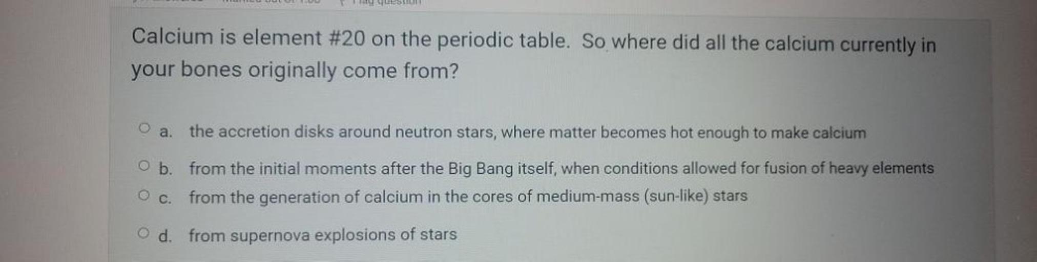 Calcium is element #20 on the periodic table. So where did all the calcium currently in
your bones originally come from?
O
a.
the accretion disks around neutron stars, where matter becomes hot enough to make calcium
b. from the initial moments after the Big Bang itself, when conditions allowed for fusion of heavy elements
c. from the generation of calcium in the cores of medium-mass (sun-like) stars
d. from supernova explosions of stars