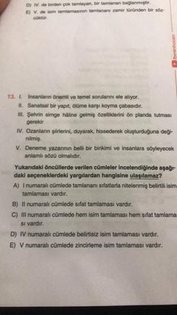 D) I. de birden çok tamlayan, bir tamlanan bağlanmıştır.
E) V. de isim tamlamasının tamlananı zamir türünden bir söz-
Coktur.
/benimhocam
13. 1. insanların önemli ve temel sorularını ele alıyor.
II. Sanatsal bir yapıt, ölüme karşı koyma çabasıdır.
II. Şehrin simge hâline gelmiş özelliklerini ön planda tutması
gerekir
IV. Ozanların şiirlerini, duyarak, hissederek oluşturduğuna deği-
nilmiş.
V. Deneme yazarının belli bir birikimi ve insanlara söyleyecek
anlamlı sözü olmalıdır.
Yukarıdaki öncüllerde verilen cümleler incelendiğinde aşağı-
daki seçeneklerdeki yargılardan hangisine ulaşılamaz?
A) I numaralı cümlede tamlananı sifatlarla nitelenmiş belirtili isim
tamlaması vardır.
B) Il numaralı cümlede sifat tamlaması vardır.
C) III numaralı cümlede hem isim tamlaması hem sifat tamlama
Si vardır.
D) IV numaralı cümlede belirtisiz isim tamlaması vardır.
E) V numaralı cümlede zincirleme isim tamlaması vardır.