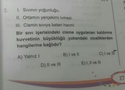 3.
1. Sivinin yoğunluğu,
II. Ortamın yerçekimi ivmesi,
III. Cismin siviya batan hacmi
Bir sivi içerisindeki cisme uygulanan kaldırma
kuvvetinin büyüklüğü yukarıdaki niceliklerden
hangilerine bağlıdır?
A) Yalnız !
B) I ve II
C) I ve lir
E) I, II ve III
D) II ve III
27
