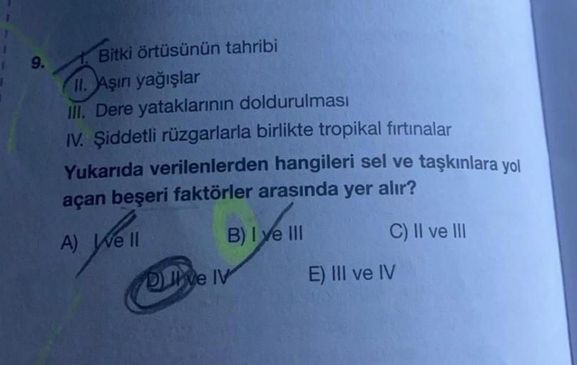 9.
Bitki örtüsünün tahribi
II. Aşırı yağışlar
III. Dere yataklarının doldurulması
IV. Şiddetli rüzgarlarla birlikte tropikal firtinalar
Yukarıda verilenlerden hangileri sel ve taşkınlara yol
açan beşeri faktörler arasında
yer
alır?
B) I ve III
C) II ve III