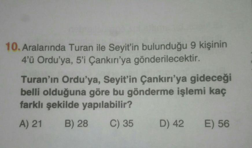 10. Aralarında Turan ile Seyit’in bulunduğu 9 kişinin
4'ü Ordu'ya, 5'i Çankırı'ya gönderilecektir.
Turan'ın Ordu'ya, Seyit'in Çankırı'ya gideceği
belli olduğuna göre bu gönderme işlemi kaç
farklı şekilde yapılabilir?
A) 21 B) 28 C) 35 D) 42 E) 56
