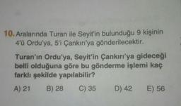 10. Aralarında Turan ile Seyit’in bulunduğu 9 kişinin
4'ü Ordu'ya, 5'i Çankırı'ya gönderilecektir.
Turan'ın Ordu'ya, Seyit'in Çankırı'ya gideceği
belli olduğuna göre bu gönderme işlemi kaç
farklı şekilde yapılabilir?
A) 21 B) 28 C) 35 D) 42 E) 56
