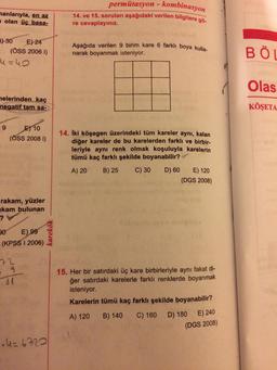 permütasyon - kombinasyon
manlarıyla, en az
olan üç basa-
14. ve 15. soruları aşağıdaki verilen bilgilere gö-
re cevaplayınız.
P) 30 E) 24
(ÖSS 2006 1)
4=40
Aşağıda verilen 9 birim kare 6 farklı boya kulla-
narak boyanmak isteniyor.
BÖL
Olas
melerinden kaç
negatif tam sa-
KÖŞETA
9
E) 10
(ÖSS 2008 1)
14. İki köşegen üzerindeki tüm kareler aynı, kalan
diğer kareler de bu karelerden farklı ve birbir-
leriyle aynı renk olmak koşuluyla karelerin
tümü kaç farklı şekilde boyanabilir?
A) 20
B) 25
C) 30
D) 60 E) 120
(DGS 2008)
rakam, yüzler
kam bulunan
?
Sabito
20 E)
99
(KPSS I 2006)
karekök
72
g
81
15. Her bir satırdaki üç kare birbirleriyle aynı fakat di-
ğer satırdaki karelerle farklı renklerde boyanmak
isteniyor.
Karelerin tümü kaç farklı şekilde boyanabilir?
A) 120
B) 140
C) 160 D) 180 E) 240
(DGS 2008)
U=6720