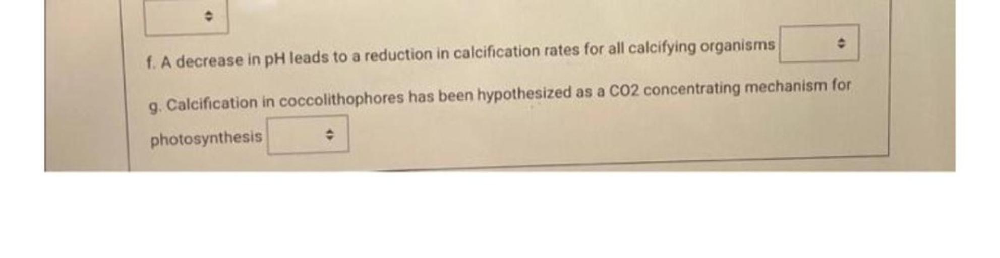e
f. A decrease in pH leads to a reduction in calcification rates for all calcifying organisms
g. Calcification in coccolithophores has been hypothesized as a CO2 concentrating mechanism for
photosynthesis