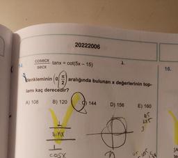20222006
cosecx
tanx = cot(5x - 15)
1
14.
secx
16.
Vdenkle
TO
denkleminin (0)
2
lamı kaç derecedir?
(9)
aralığında bulunan x değerlerinin top-
A) 108
B) 120
Q
144
D) 156
E) 160
US
1
225
3
sinx
L
COSX
[A
Jon
ur
su
te