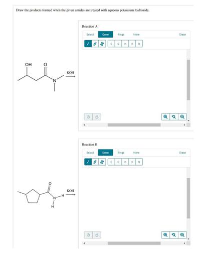 Draw the products formed when the given amides are treated with aqueous potassium hydroxide.
Reaction A
Select
Draw
Rings
More
Erase
C
o
H
K
N
OH
KOH
N
2.
a
Reaction B
Select
Draw
Rings
More
Erase
C
o
H
K
N
KOH
2