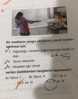 5.
KED
Bir maddenin yangın söndürücü olarak kullani-
labilmesi için;
I. Yoğunluğu, havanın yoğunluğundan küçük ol-
mali
VII. Yanıcı olmamalı
Vill. Havadan ağır olmalı
verilen özelliklerden hangilerini taşımalıdır?
A) Yalnız 1 B) Yalnız 11 C) I ve II
D) II ve III E) I, II ve III
