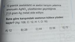 21. 10 gramlık asetaldehit ve aseton karışımı yeterince
amonyaklı AgNO, çözeltisinden geçirildiğinde
21,6 gram Ag metali elde ediliyor.
Buna göre karışımdaki asetonun kütlece yüzdesi
kaçtır? (Ag: 108, C: 12, H: 1, 0:16)
E) 72
D) 56
C) 44
B) 28
A) 12