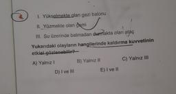 I. Yükselmekte olan gezi balonu
II. Yüzmekte olan gemi
III. Su üzerinde batmadan durmakta olan
ataç
Yukarıdaki olayların hangilerinde kaldırma kuvvetinin
etkisi
gözlenebilir?
A) Yalnız!
B) Yalnız 11
C) Yalnız III
D) I ve III
E) I ve II