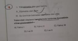 I. Yükselmekte olan gezi balonu
II. Yüzmekte olan gemi
III. Su üzerinde batmadan durmakta olan
ataç
Yukarıdaki olayların hangilerinde kaldırma kuvvetinin
etkisi
gözlenebilir?
A) Yalnız!
B) Yalnız 11
C) Yalnız III
D) I ve III
E) I ve II
