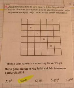25. Aşağıdaki tablodaki 36 tane kareye 1 den 36 ya kadar
sayılar birer kez yazılacaktır. Sayılar yazılırken soldan sağa
ve yukarıdan aşağı doğru artan sırada olmak zorundadır.
4
9
16
25
Tabloda bazı karelerin içindeki sayılar verilmiştir.
Buna göre, bu tablo kaç farklı şekilde tamamen
doldurulabilir?
A) 66
B) 215
C) 15!
D) (5!)2
E) 230
