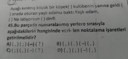 Ayağı kırılmış küçük bir köpek( ) kulübenin yanına geldi
) orada oturan yaşlı adama baktı. Yaşlı adam,
(Ne istiyorsun () dedi.
45.Bu parçada numaralanmış yerlere sırasıyla
aşağıdakilerin hangisinde veri-len noktalama işaretleri
getirilmelidir?
A)( )(;)(-)(?) B)(. )(. )( )(.)
C) () ()(-)(?) D) (,)(;)(-) (.)