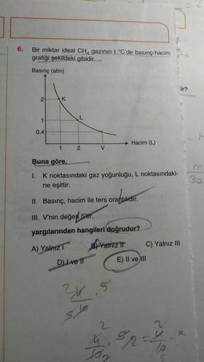 6.
Bir miktar ideal CH, gazının t °C'de basınç-hacim
grafiği şekildeki gibidir.
Basınç (atm)
ir?
2.K
1
0,4|
Hacim (L)
1
2
V
Buna göre,
m
I. K noktasındaki gaz yoğunluğu, L noktasındaki-
ne eşittir.
30
II. Basınç, hacim ile ters orantilidir.
III. V'nin değe