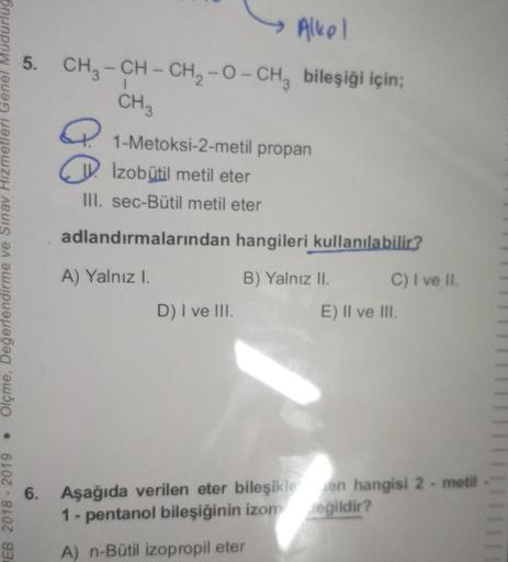 Alkol
5. CH3 - CH - CH2 -O-CH, bileşiği için;
CH3
a
1-Metoksi-2-metil propan
W. Izobutil metil eter
III. sec-Bütil metil eter
adlandırmalarından hangileri kullanılabilir?
HEB 2018 - 2019. Olçme, Değerlendirme ve Sınav Hizmetleri Genel Müdurlug
A) Yalnız I.