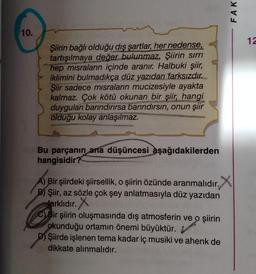 FAK
10.
12
Şiirin bağlı olduğu dış şartlar, her nedense,
tartışılmaya değer bulunmaz. Şiirin sırrı
hep misraların içinde aranır. Halbuki şiir,
iklimini bulmadıkça düz yazıdan farksızdır.
Şiir sadece misraların mucizesiyle ayakta
kalmaz. Çok kötü okunan bir şiir, hangi
duyguları barındırırsa barındırsın, onun şiir
olduğu kolay anlaşılmaz.
Bu parçanın ana düşüncesi aşağıdakilerden
hangisidir?
A) Bir şiirdeki şiirsellik, o şiirin özünde aranmalıdır. X
.
B) Şiir, az sözle çok şey anlatmasıyla düz yazıdan
farklıdır
. X
C) Bir şiirin oluşmasında dış atmosferin ve o şiirin
okunduğu ortamın önemi büyüktür.
D) Şiirde işlenen tema kadar iç musiki ve ahenk de
dikkate alınmalıdır.