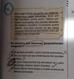 FAK
10.
12
Şiirin bağlı olduğu dış şartlar, her nedense,
tartışılmaya değer bulunmaz. Şiirin sırrı
hep misraların içinde aranır. Halbuki şiir,
iklimini bulmadıkça düz yazıdan farksızdır.
Şiir sadece misraların mucizesiyle ayakta
kalmaz. Çok kötü okunan bir şiir, hangi
duyguları barındırırsa barındırsın, onun şiir
olduğu kolay anlaşılmaz.
Bu parçanın ana düşüncesi aşağıdakilerden
hangisidir?
A) Bir şiirdeki şiirsellik, o şiirin özünde aranmalıdır. X
.
B) Şiir, az sözle çok şey anlatmasıyla düz yazıdan
farklıdır
. X
C) Bir şiirin oluşmasında dış atmosferin ve o şiirin
okunduğu ortamın önemi büyüktür.
D) Şiirde işlenen tema kadar iç musiki ve ahenk de
dikkate alınmalıdır.
