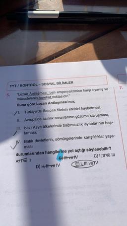 TYT / KONTROL-SOSYAL BİLİMLER
7.
5.
"Lozan Antlaşması, batı emperyalizmine karşı uyanış ve
mücadelenin hareket noktasıdır."
Buna göre Lozan Antlaşması'nın;
1. Türkiye'de Batıcılık fikrinin etkisini kaybetmesi,
II. Avrupa'da azınlık sorunlarının çözüme kavu