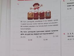 4.
kümesin
1.
maklı sa
A) 48
09
Bir kuru yemişçide paketlenen 6 tür leblebi, içinde
3 paket bulunan koliler hâlinde satışa sunulacaktır.
Bir kolideki paketlerin her birinde farklı türden leblebi
bulunmaktadır.
Bu kuru yemişçide içlerindeki leblebi türlerine
göre, en çok kaç değişik koli hazırlanabilir?
A) 210
B) 180
C) 120
D) 90
E) 60
5.
2, 3, 5,
tüm üç
A) 61 72
