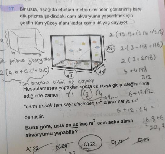 17. Bir usta, aşağıda ebatları metre cinsinden gösterilmiş kare
dik prizma şeklindeki cam akvaryumu yapabilmek için
şeklin tüm yüzey alanı kadar cama ihtiyaç duyuyor.
2 (13. 13 + 13 16+12.16)
> 10
W3 2-3 +118 +116)
2 (3+2018)
6 +4878
oik priama yüzey alo
2
