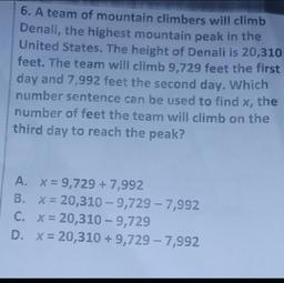 6. A team of mountain climbers will climb
Denali, the highest mountain peak in the
United States. The height of Denali is 20,310
feet. The team will climb 9,729 feet the first
day and 7,992 feet the second day. Which
number sentence can be used to find x,