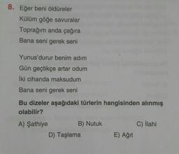 8. Eğer beni öldüreler
Külüm göğe savuralar
Toprağım anda çağıra
Bana seni gerek seni
Yunus'durur benim adım
Gün geçtikçe artar odum
iki cihanda maksudum
Bana seni gerek seni
Bu dizeler aşağıdaki türlerin hangisinden alınmış
olabilir?
C) ilahi
A) Şathiye
B) Nutuk
D) Taşlama
E) Ağit