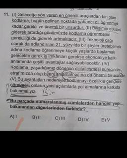 11. (1) Geleceğe yön veren en önemli araçlardan biri olan
kodlama, bugün gelinen noktada yabancı dil öğrenmek
kadar gerekli ve önemli bir unsurdur. (11) Bilişimin etkisini
giderek artırdığı günümüzde kodlama öğrenmenin
gerekliliği de giderek artmaktadır. (III) Teknoloji çağı
olarak da adlandırılan 21. yüzyılda bir şeyler üretebilmek
adina kodlama öğrenmeye küçük yaşlarda başlamak
gelecekte gerek iş imkânları gerekse
ekonomiye katkı
anlamında çeşitli avantajlar sağlayabilecektir. (IV)
Kodlama, yaşadığımız dönemin dijitalleşmesi süresinde
etrafımızda olup biteni anlamak adına da önemli bir alandır.
(V) Bu avantajları nedeniyle kodlamayı özellikle gençlere
ööretmeli, onların yeni açılımlarla yol almalarına katkıda
.
bulunmalıyız. B.
Bu parçada numaralanmış cümlelerden hangisi yapı
bakımından diğerlerinden farklıdır?
A) 1
B) 11
C) III
D) IV
EV
