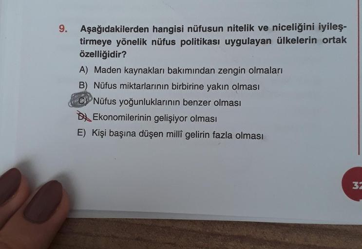9.
Aşağıdakilerden hangisi nüfusun nitelik ve niceliğini iyileş-
tirmeye yönelik nüfus politikası uygulayan ülkelerin ortak
özelliğidir?
A) Maden kaynakları bakımından zengin olmaları
B) Nüfus miktarlarının birbirine yakın olması
Nüfus yoğunluklarının benz