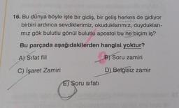 16. Bu dünya böyle işte bir gidiş, bir geliş herkes de gidiyor
birbiri ardınca sevdiklerimiz, okuduklarımız, duydukları-
mız gök bulutlu gönül bulutlu apostol bu ne biçim iş?
Bu parçada aşağıdakilerden hangisi yoktur?
A) Sifat fiil
B) Soru zamiri
C) İşaret Zamiri
D) Belgisiz zamir
E) Soru sifatı