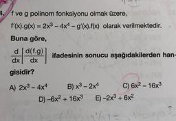 4. f ve g polinom fonksiyonu olmak üzere,
f'(x).g(x) = 2x2 - 4x4 - g'(x).f(x) olarak verilmektedir.
=
-
Buna göre,
dd(f.g)
dx dx
ifadesinin sonucu aşağıdakilerden han-
gisidir?
-
A) 2x3 - 4x4
B) x3 - 2x4
C) 6x2 - 16x3
D) -6x2 + 16x3 E) -2x3 + 6x2
61-
