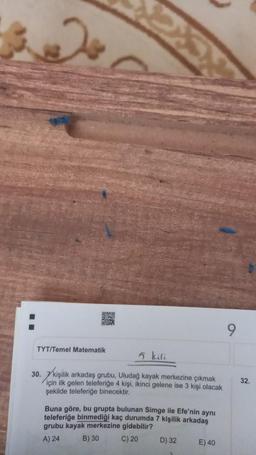 TYT/Temel Matematik
5 kili
30. 7 kişilik arkadaş grubu, Uludağ kayak merkezine çıkmak
32.
için ilk gelen teleferiğe 4 kişi, ikinci gelene ise 3 kişi olacak
şekilde teleferiğe binecektir.
Buna göre, bu grupta bulunan Simge ile Efe'nin aynı
teleferiğe binmediği kaç durumda 7 kişilik arkadaş
grubu kayak merkezine gidebilir?
A) 24 B) 30 C) 20
E) 40
D) 32