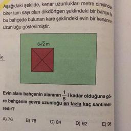 Aşağıdaki şekilde, kenar uzunlukları metre cinsinden
birer tam sayı olan dikdörtgen şeklindeki bir bahçe ile
bu bahçede bulunan kare şeklindeki evin bir kenarının
uzunluğu gösterilmiştir.
62 m
con
Evin alanı bahçenin alanının i kadar olduğuna gö-
5
re bahçenin çevre uzunluğu en fazla kaç santimet-
redir?
A) 76
B) 78
C) 84
D) 92
E) 98