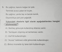 5. Bu yağmur, kanımı boğan bir iplik;
Tenimde acısız yatan bir bıçak;
Bu yağmur, yerde taş ve bende kemik,
Dayandıkça çisil çisil yağacak.
Yukarıdaki dizelerle ilgili olarak aşağıdakilerden hangisi
söylenemez?
A) Belirteç göreviyle kullanılmış ikileme vardır.
B) Tamlayani düşmüş ad tamlaması vardır.
C) Zarf-fiil kullanılmıştır.
D) “Acısız” kelimesi sifat görevinde kullanılmıştır.
E) Birinci misrada üç tane isim kullanılmıştır.
