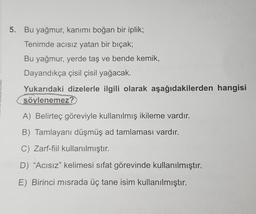 5. Bu yağmur, kanımı boğan bir iplik;
Tenimde acısız yatan bir bıçak;
Bu yağmur, yerde taş ve bende kemik,
Dayandıkça çisil çisil yağacak.
Yukarıdaki dizelerle ilgili olarak aşağıdakilerden hangisi
söylenemez?
A) Belirteç göreviyle kullanılmış ikileme vardır.
B) Tamlayani düşmüş ad tamlaması vardır.
C) Zarf-fiil kullanılmıştır.
D) “Acısız” kelimesi sifat görevinde kullanılmıştır.
E) Birinci misrada üç tane isim kullanılmıştır.
