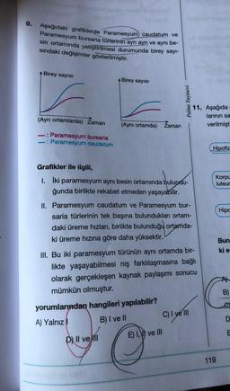 9.
Aşağıdaki grafiklerde Paramesyum caudatum ve
Paramesyum bursaria türlerinin ayrı ayrı ve aynı be-
sin ortamında yetiştirilmesi durumunda birey sayı-
sindaki değişimler gösterilmiştir.
Birey sayısı
A Birey sayısı
Palme Yayinevi
11. Aşağıda
larinin sa
verilmişt
(Ayrı ortamlarda) Zaman
(Aynı ortamda)
Zaman
-: Paramesyum bursaria
-: Paramesyum caudatum
Hipofiz
Grafikler ile ilgili,
1. İki paramesyum aynı besin ortamında bulundu-
ğunda birlikte rekabet etmeden yaşayabilir.
Korpu
luteur
Hipa
II. Paramesyum caudatum ve Paramesyum bur-
saria türlerinin tek başına bulundukları ortam-
daki üreme hızları, birlikte bulunduğu ortada-
ki üreme hızına göre daha yüksektir.
Bun
kie:
III. Bu iki paramesyum türünün aynı ortamda bir-
likte yaşayabilmesi niş farklılaşmasına bağlı
olarak gerçekleşen kaynak paylaşımı sonucu
mümkün olmuştur.
yorumlarından hangileri yapılabilir?
A) Yalnız!
B) I ve II
C) I ve III
B)
D
E
E) 1,\ve III
D) Il ve
119
